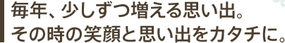 毎年、少しずつ増える思い出。その時の笑顔と思い出をカタチに。