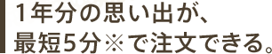 1年分の思い出が、最短5分※で注文できる。