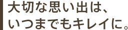 大切な思い出は、いつまでもキレイに。