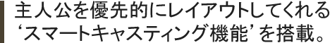 主人公を優先的にレイアウトしてくれる‘スマートキャスティング機能’を搭載。